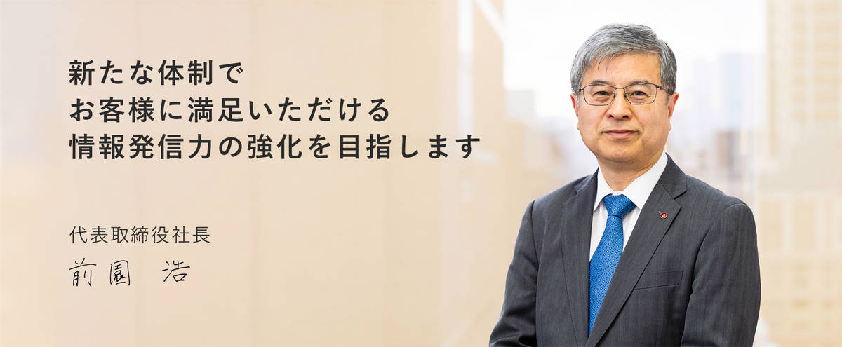 新たな体制でお客様に満足いただける情報発信力の強化を目指します　代表取締役社長　前園 浩